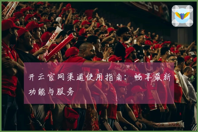 开云官网渠道使用指南：畅享最新功能与服务